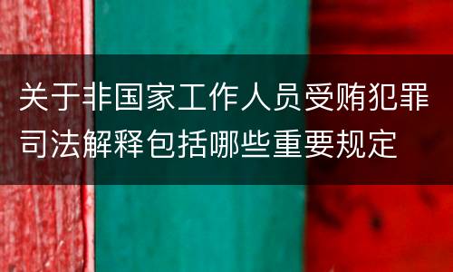 关于非国家工作人员受贿犯罪司法解释包括哪些重要规定