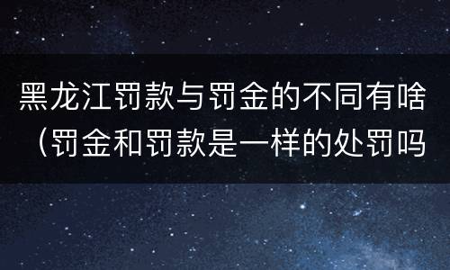 黑龙江罚款与罚金的不同有啥（罚金和罚款是一样的处罚吗）