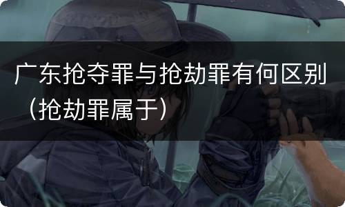 广东抢夺罪与抢劫罪有何区别（抢劫罪属于）