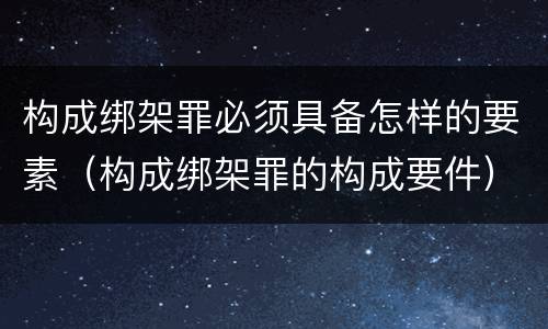 构成绑架罪必须具备怎样的要素（构成绑架罪的构成要件）