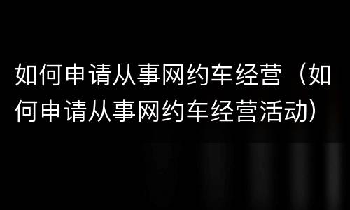 如何申请从事网约车经营（如何申请从事网约车经营活动）