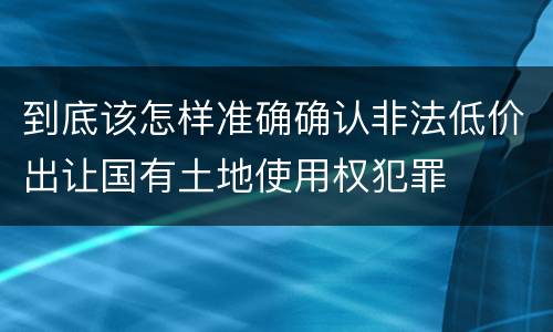 到底该怎样准确确认非法低价出让国有土地使用权犯罪
