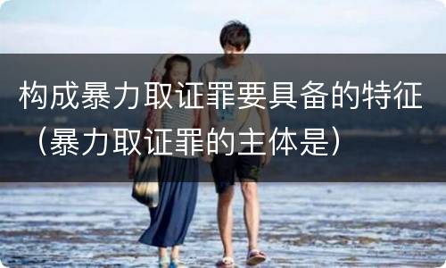 构成暴力取证罪要具备的特征（暴力取证罪的主体是）