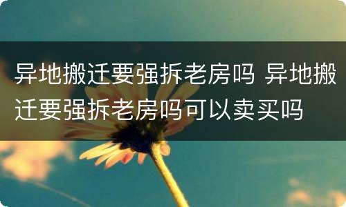 异地搬迁要强拆老房吗 异地搬迁要强拆老房吗可以卖买吗