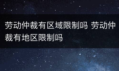 劳动仲裁有区域限制吗 劳动仲裁有地区限制吗