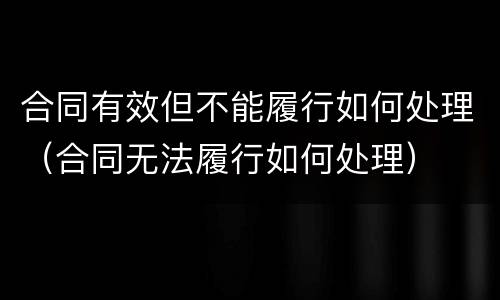 合同有效但不能履行如何处理（合同无法履行如何处理）