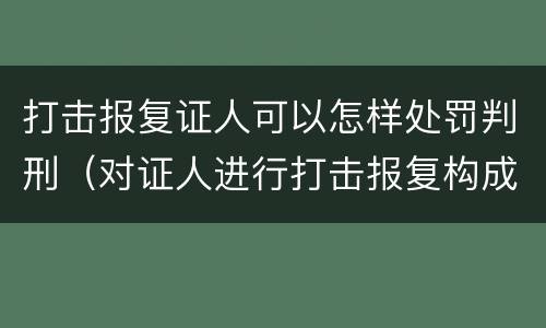 打击报复证人可以怎样处罚判刑（对证人进行打击报复构成什么罪）