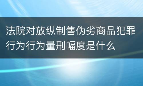 法院对放纵制售伪劣商品犯罪行为行为量刑幅度是什么