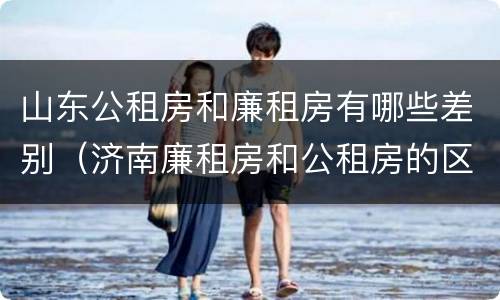 山东公租房和廉租房有哪些差别（济南廉租房和公租房的区别）