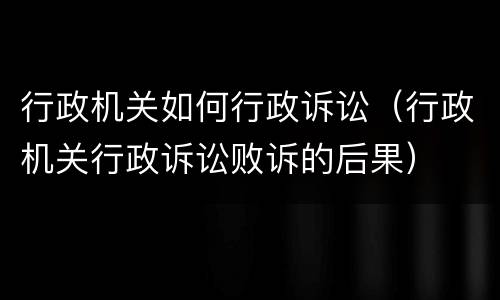 行政机关如何行政诉讼（行政机关行政诉讼败诉的后果）