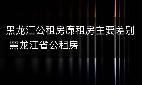 黑龙江公租房廉租房主要差别 黑龙江省公租房