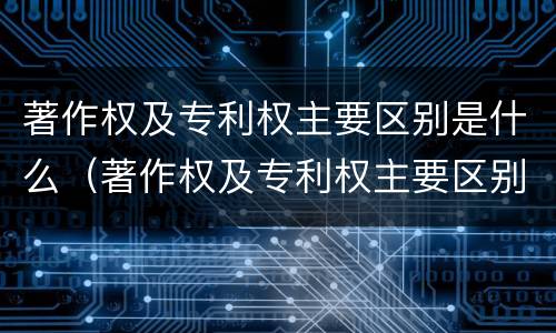 著作权及专利权主要区别是什么（著作权及专利权主要区别是什么）