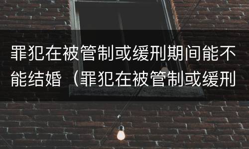 罪犯在被管制或缓刑期间能不能结婚（罪犯在被管制或缓刑期间能不能结婚生孩子）