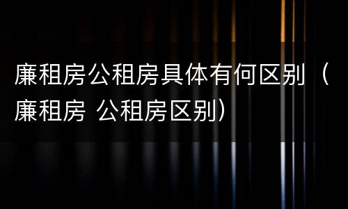 廉租房公租房具体有何区别（廉租房 公租房区别）