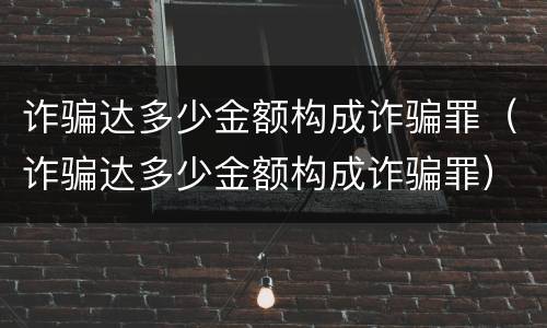 诈骗达多少金额构成诈骗罪（诈骗达多少金额构成诈骗罪）