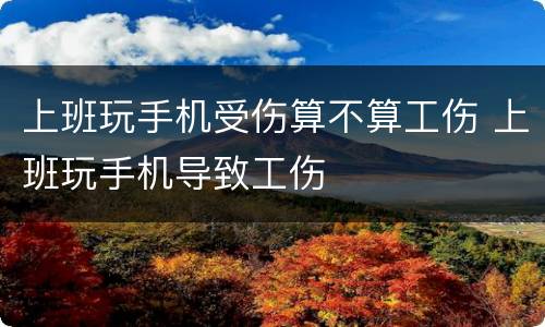 上班玩手机受伤算不算工伤 上班玩手机导致工伤