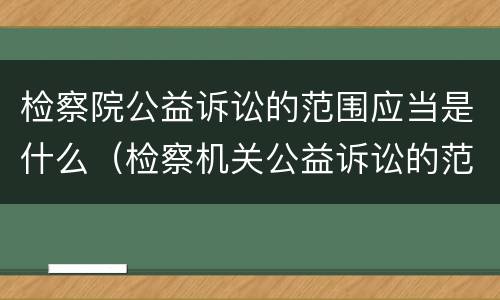 检察院公益诉讼的范围应当是什么（检察机关公益诉讼的范围是什么）