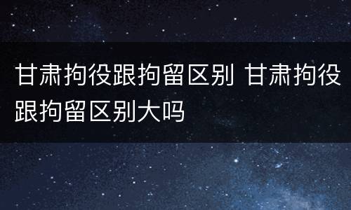 甘肃拘役跟拘留区别 甘肃拘役跟拘留区别大吗