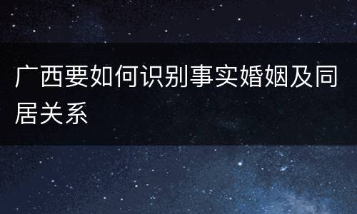 广西要如何识别事实婚姻及同居关系