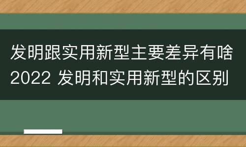 发明跟实用新型主要差异有啥2022 发明和实用新型的区别