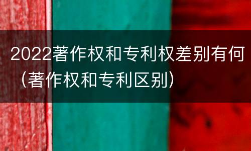 2022著作权和专利权差别有何（著作权和专利区别）