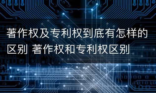 著作权及专利权到底有怎样的区别 著作权和专利权区别