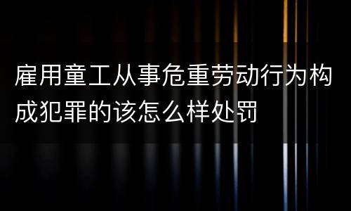 雇用童工从事危重劳动行为构成犯罪的该怎么样处罚