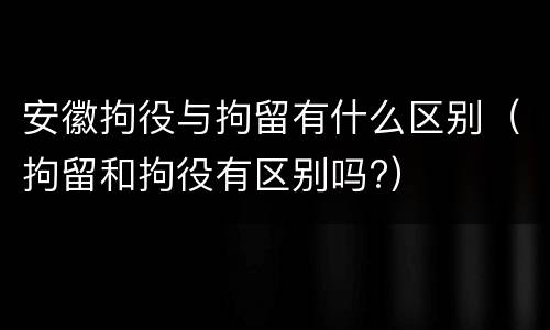 安徽拘役与拘留有什么区别（拘留和拘役有区别吗?）