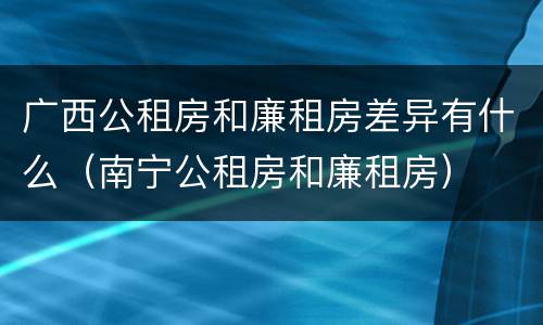 广西公租房和廉租房差异有什么（南宁公租房和廉租房）