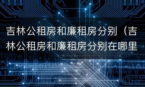 吉林公租房和廉租房分别（吉林公租房和廉租房分别在哪里）