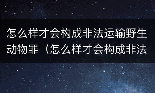 怎么样才会构成非法运输野生动物罪（怎么样才会构成非法运输野生动物罪行）