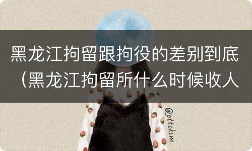 黑龙江拘留跟拘役的差别到底（黑龙江拘留所什么时候收人）