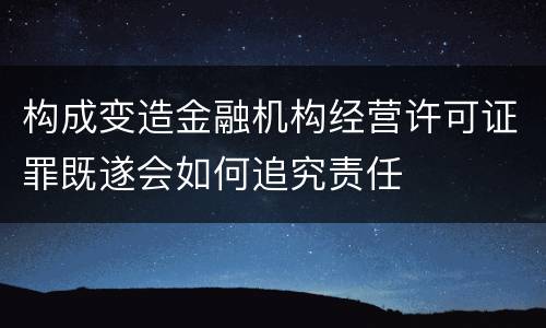 构成变造金融机构经营许可证罪既遂会如何追究责任