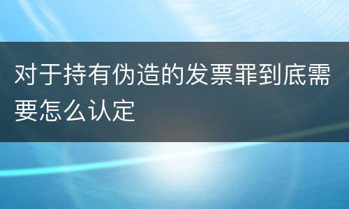 对于持有伪造的发票罪到底需要怎么认定