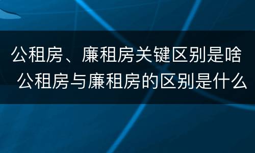 公租房、廉租房关键区别是啥 公租房与廉租房的区别是什么