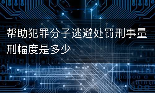帮助犯罪分子逃避处罚刑事量刑幅度是多少