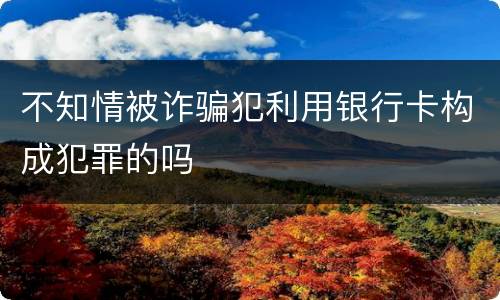 不知情被诈骗犯利用银行卡构成犯罪的吗