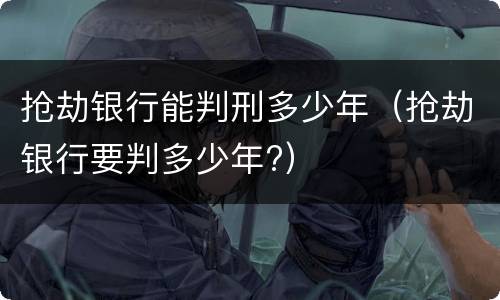 抢劫银行能判刑多少年（抢劫银行要判多少年?）