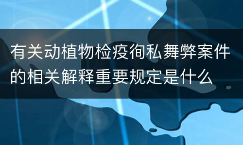 有关动植物检疫徇私舞弊案件的相关解释重要规定是什么