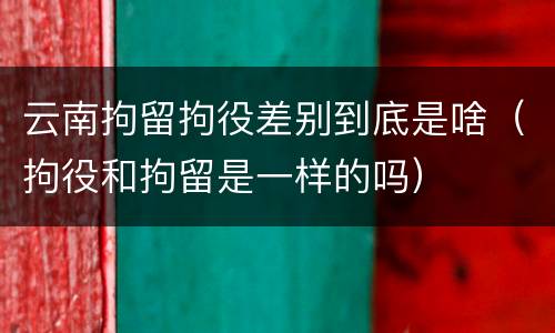 云南拘留拘役差别到底是啥（拘役和拘留是一样的吗）