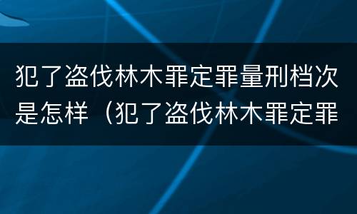 犯了盗伐林木罪定罪量刑档次是怎样（犯了盗伐林木罪定罪量刑档次是怎样划分的）