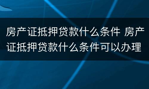 房产证抵押贷款什么条件 房产证抵押贷款什么条件可以办理