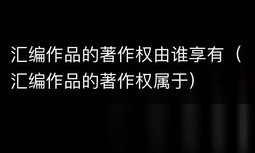 汇编作品的著作权由谁享有（汇编作品的著作权属于）