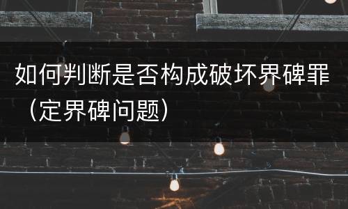 如何判断是否构成破坏界碑罪（定界碑问题）