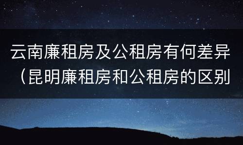 云南廉租房及公租房有何差异（昆明廉租房和公租房的区别）