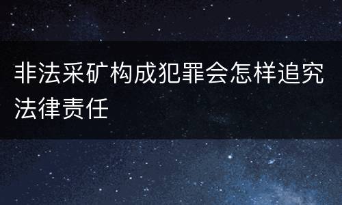 非法采矿构成犯罪会怎样追究法律责任