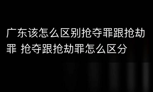 广东该怎么区别抢夺罪跟抢劫罪 抢夺跟抢劫罪怎么区分
