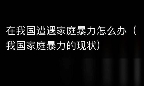在我国遭遇家庭暴力怎么办（我国家庭暴力的现状）