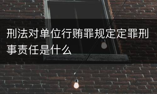 刑法对单位行贿罪规定定罪刑事责任是什么