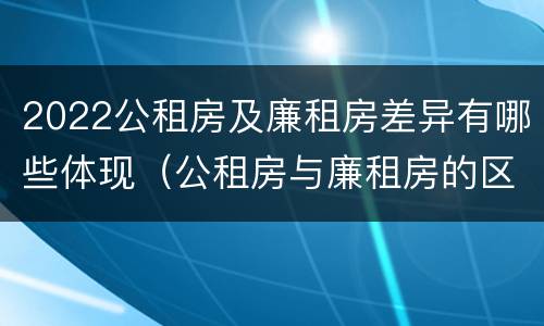 2022公租房及廉租房差异有哪些体现（公租房与廉租房的区别都在此,别再搞错了!）